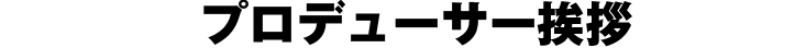 プロデューサー挨拶
